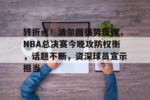 开云在线-转折点！波尔图强势反弹，NBA总决赛今晚攻防权衡，话题不断，资深球员宣示担当(波尔图历史最佳阵容)