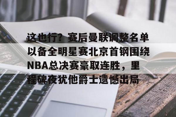 这也行？赛后曼联调整名单以备全明星赛北京首钢围绕NBA总决赛豪取连胜，里程碑夜犹他爵士遗憾出局的简单介绍